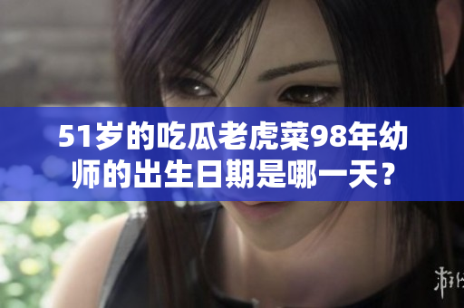 51岁的吃瓜老虎菜98年幼师的出生日期是哪一天？