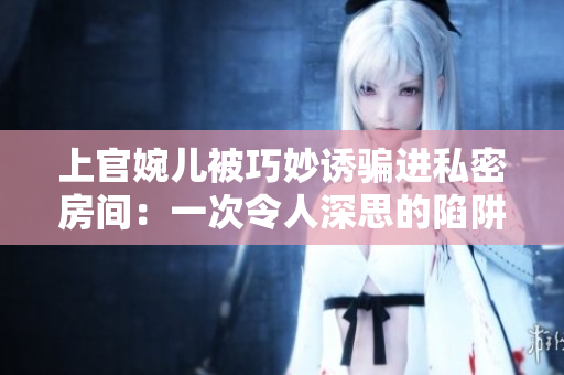 上官婉儿被巧妙诱骗进私密房间：一次令人深思的陷阱经历