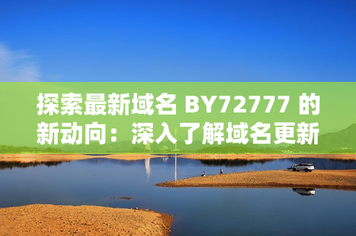 探索最新域名 BY72777 的新动向：深入了解域名更新及其背后的技术