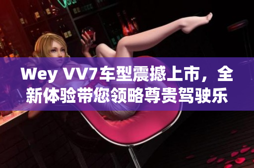Wey VV7车型震撼上市，全新体验带您领略尊贵驾驶乐趣
