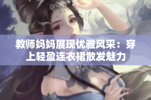 教师妈妈展现优雅风采：穿上轻盈连衣裙散发魅力
