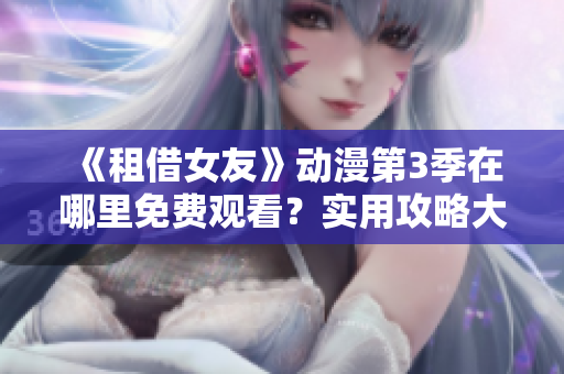 《租借女友》动漫第3季在哪里免费观看？实用攻略大揭秘，不容错过！