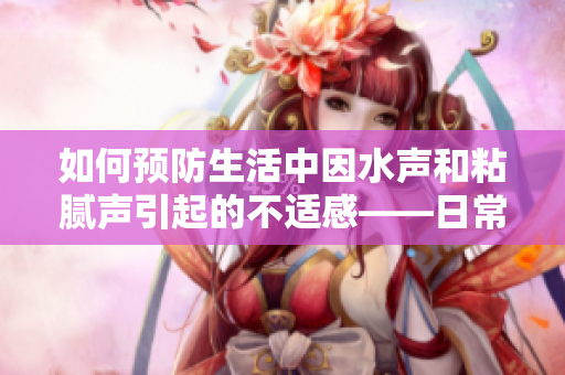 如何预防生活中因水声和粘腻声引起的不适感——日常小妙招分享