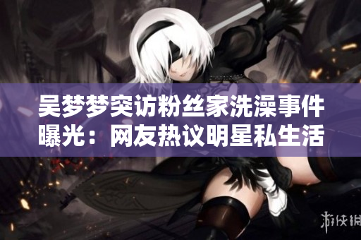 吴梦梦突访粉丝家洗澡事件曝光：网友热议明星私生活何以“浴”现眼前