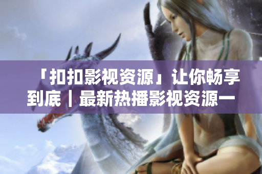 「扣扣影视资源」让你畅享到底｜最新热播影视资源一网打尽