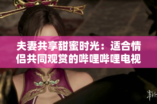 夫妻共享甜蜜时光：适合情侣共同观赏的哔哩哔哩电视剧