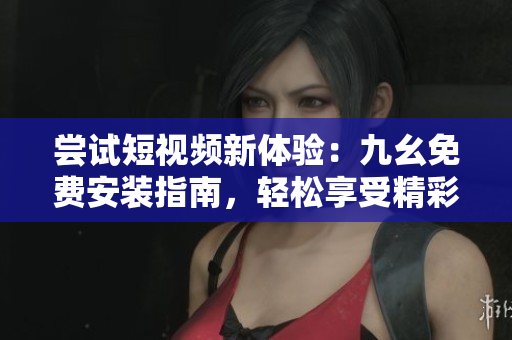 尝试短视频新体验：九幺免费安装指南，轻松享受精彩视频