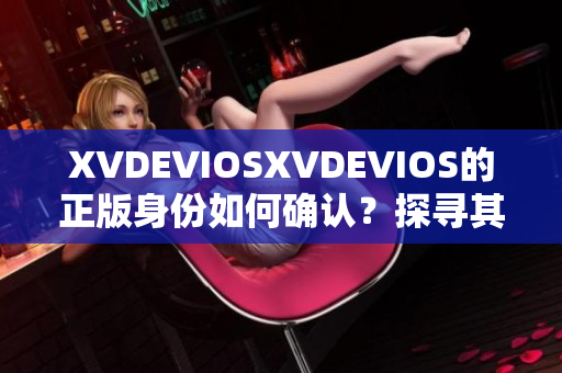 XVDEVIOSXVDEVIOS的正版身份如何确认？探寻其真实性与合法性