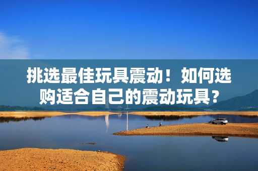 挑选最佳玩具震动！如何选购适合自己的震动玩具？