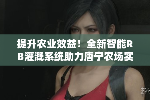 提升农业效益！全新智能RB灌溉系统助力唐宁农场实现高效灌溉