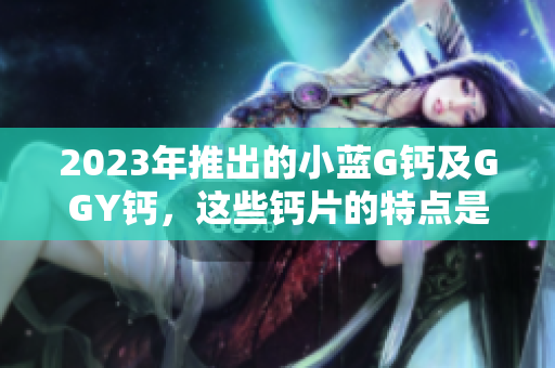 2023年推出的小蓝G钙及GGY钙，这些钙片的特点是什么？