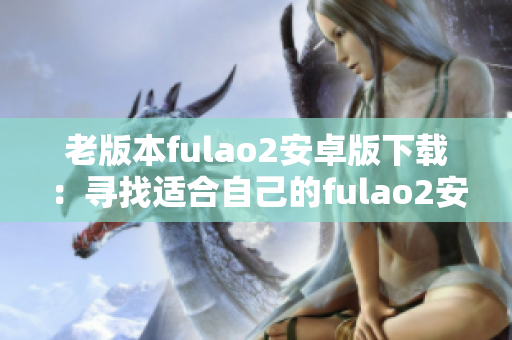 老版本fulao2安卓版下载：寻找适合自己的fulao2安卓版，满足您的需求