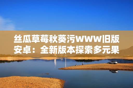 丝瓜草莓秋葵污WWW旧版安卓：全新版本探索多元果蔬美食