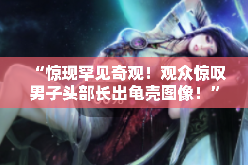 “惊现罕见奇观！观众惊叹男子头部长出龟壳图像！”