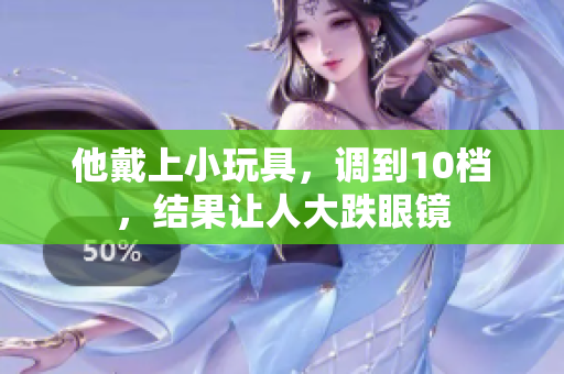 他戴上小玩具，调到10档，结果让人大跌眼镜