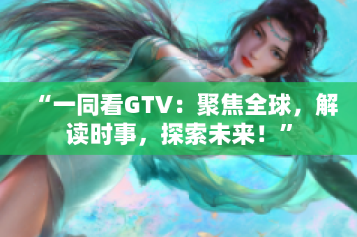 “一同看GTV：聚焦全球，解读时事，探索未来！”
