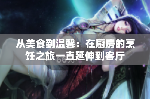 从美食到温馨：在厨房的烹饪之旅一直延伸到客厅