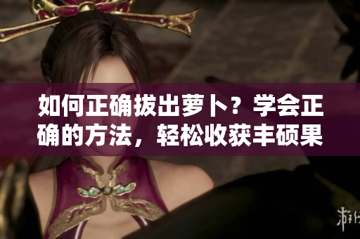 如何正确拔出萝卜？学会正确的方法，轻松收获丰硕果实