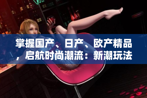 掌握国产、日产、欧产精品，启航时尚潮流：新潮玩法大揭秘