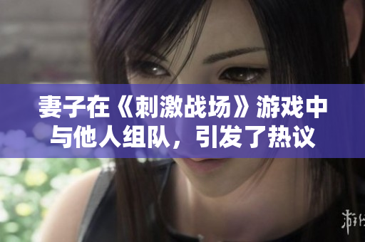 妻子在《刺激战场》游戏中与他人组队，引发了热议