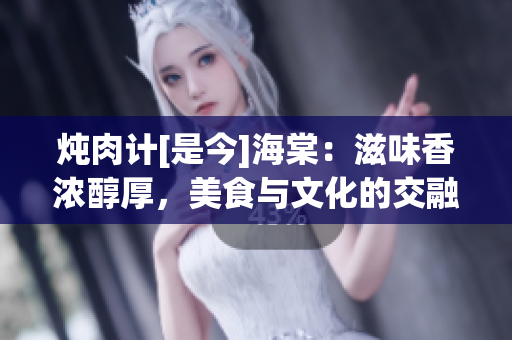炖肉计[是今]海棠：滋味香浓醇厚，美食与文化的交融