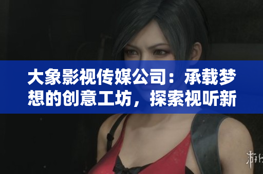 大象影视传媒公司：承载梦想的创意工坊，探索视听新境界