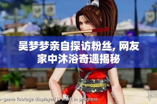 吴梦梦亲自探访粉丝, 网友家中沐浴奇遇揭秘