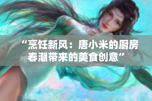 “烹饪新风：唐小米的厨房春潮带来的美食创意”