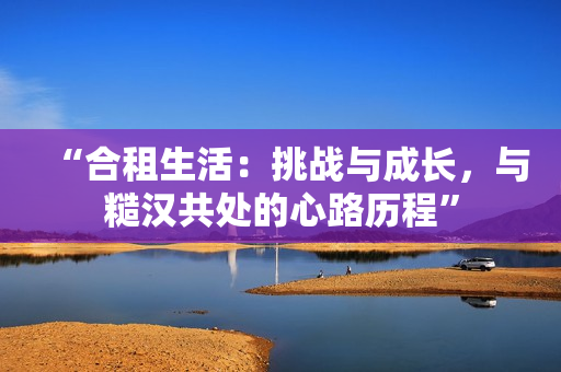 “合租生活：挑战与成长，与糙汉共处的心路历程”