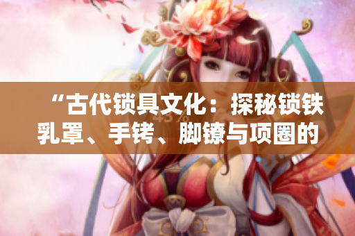“古代锁具文化：探秘锁铁乳罩、手铐、脚镣与项圈的历史渊源与制作工艺”