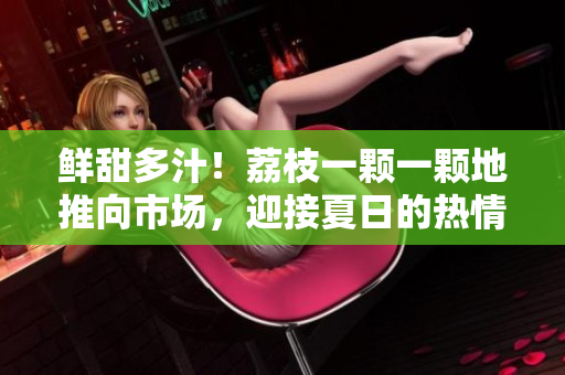 鲜甜多汁！荔枝一颗一颗地推向市场，迎接夏日的热情