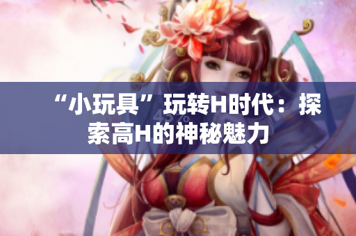 “小玩具”玩转H时代：探索高H的神秘魅力