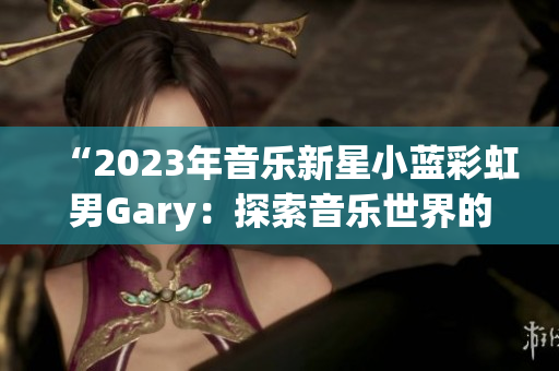 “2023年音乐新星小蓝彩虹男Gary：探索音乐世界的奇妙之旅”