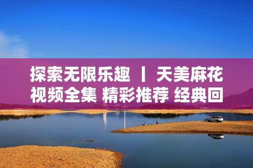 探索无限乐趣 丨 天美麻花视频全集 精彩推荐 经典回顾 一网打尽