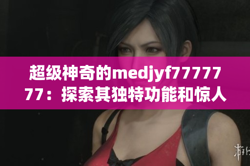 超级神奇的medjyf7777777：探索其独特功能和惊人效果