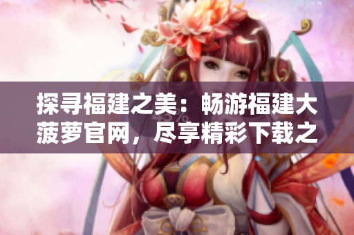 探寻福建之美：畅游福建大菠萝官网，尽享精彩下载之旅