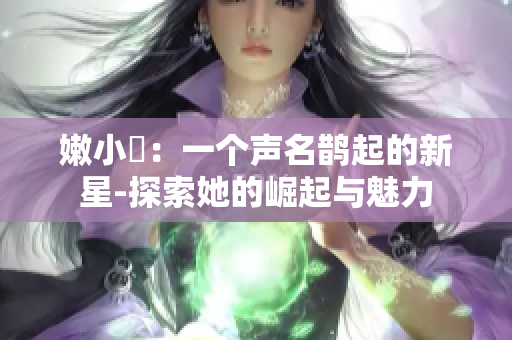 嫩小槡：一个声名鹊起的新星-探索她的崛起与魅力