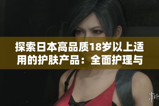 探索日本高品质18岁以上适用的护肤产品：全面护理与自然成分的完美融合