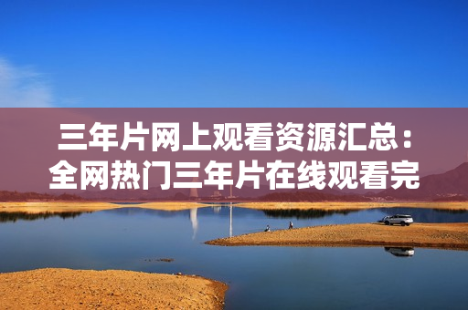 三年片网上观看资源汇总：全网热门三年片在线观看完整版资源分享
