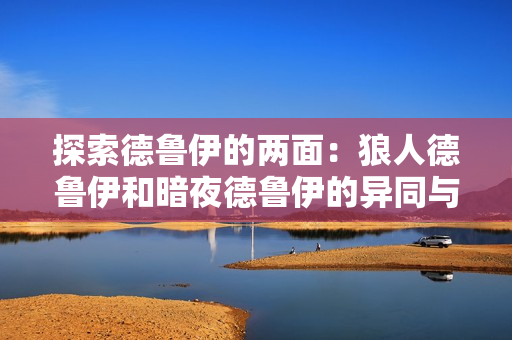 探索德鲁伊的两面：狼人德鲁伊和暗夜德鲁伊的异同与融合之道
