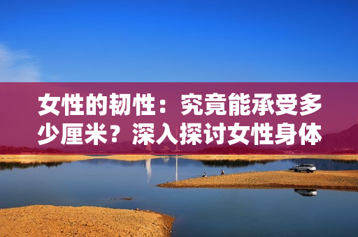女性的韧性：究竟能承受多少厘米？深入探讨女性身体的极限性能