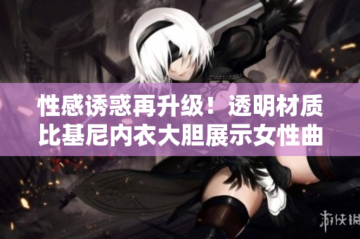 性感诱惑再升级！透明材质比基尼内衣大胆展示女性曲线