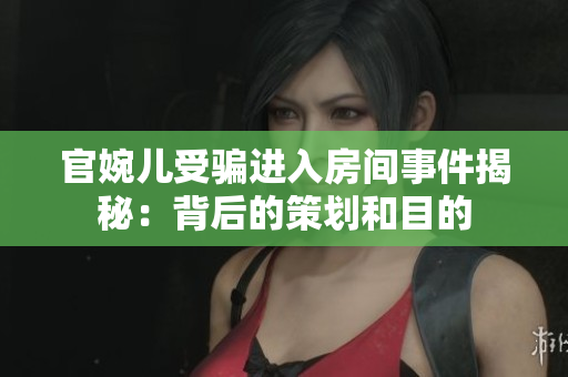 官婉儿受骗进入房间事件揭秘：背后的策划和目的
