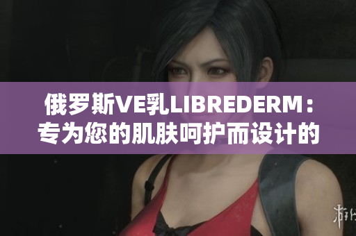 俄罗斯VE乳LIBREDERM：专为您的肌肤呵护而设计的护肤奢华