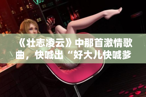 《壮志凌云》中那首激情歌曲，快喊出“好大儿快喊爹”的经典片段