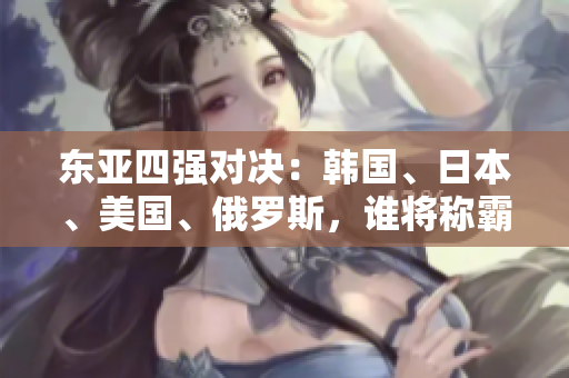 东亚四强对决：韩国、日本、美国、俄罗斯，谁将称霸地缘政治舞台？