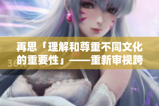 再思「理解和尊重不同文化的重要性」——重新审视跨文化交流的意义
