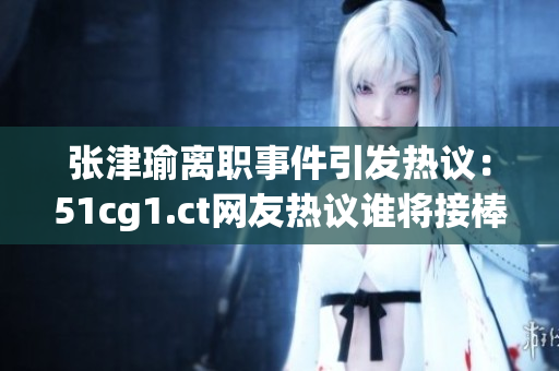 张津瑜离职事件引发热议：51cg1.ct网友热议谁将接棒