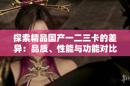 探索精品国产一二三卡的差异：品质、性能与功能对比