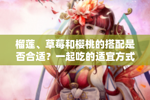 榴莲、草莓和樱桃的搭配是否合适？一起吃的适宜方式是什么？